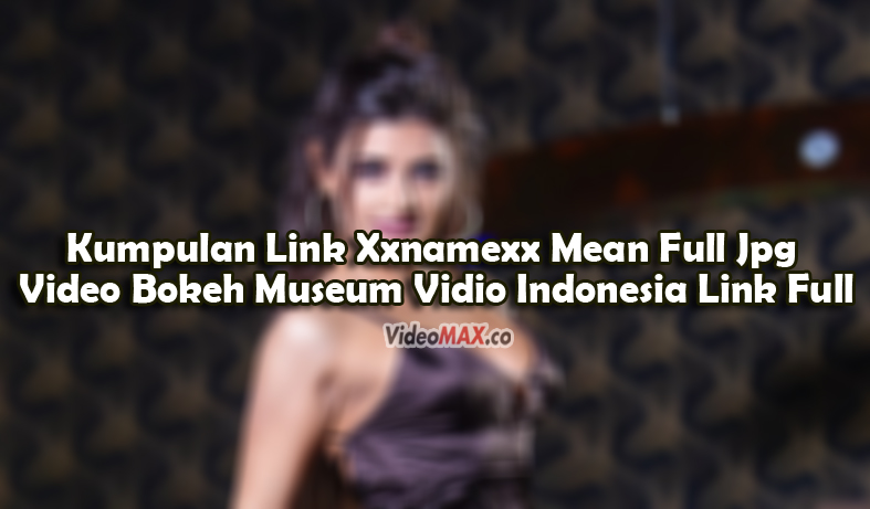 Kumpulan-Link-Xxnamexx-Mean-Full-Jpg-Video-Bokeh-Museum-Vidio-Indonesia-Link-Full