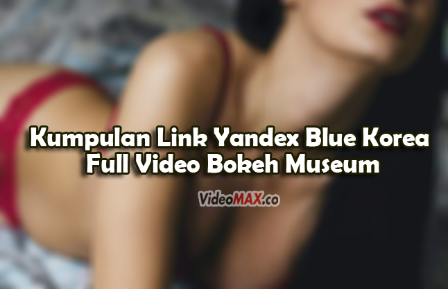 Kumpulan-Link-Yandex-Blue-Korea-Full-Video-Bokeh-Museum-No-Sensor-Tanpa-VPN-Free
